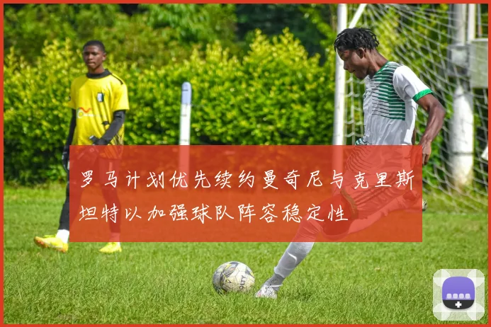 罗马计划优先续约曼奇尼与克里斯坦特以加强球队阵容稳定性