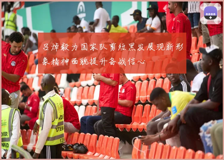 吕焯毅为国家队剪短黑发展现新形象精神面貌提升备战信心