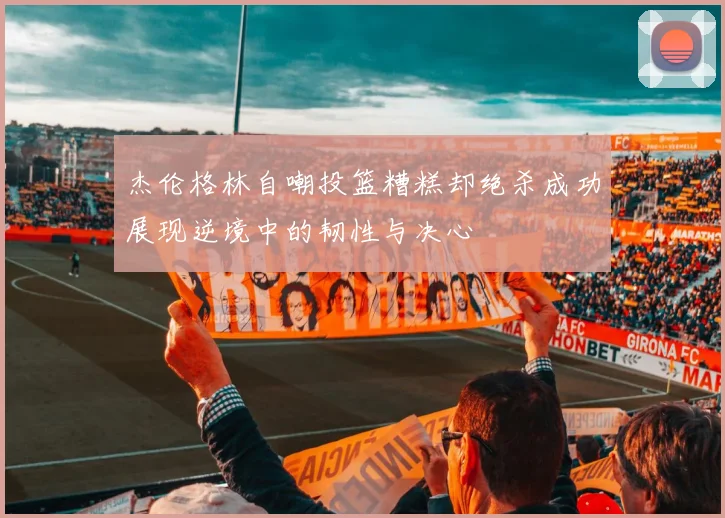 杰伦格林自嘲投篮糟糕却绝杀成功展现逆境中的韧性与决心