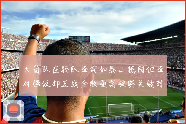 火箭队在弱队面前如泰山稳固但面对强敌却五战全败亟需破解关键时刻失误困境