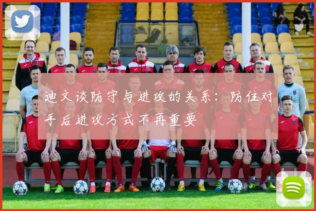 迪文谈防守与进攻的关系：防住对手后进攻方式不再重要