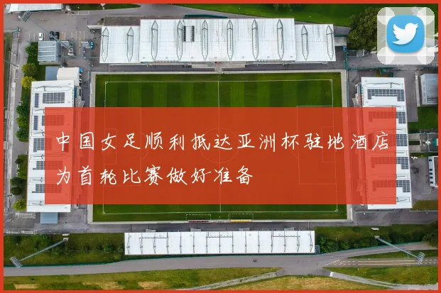 中国女足顺利抵达亚洲杯驻地酒店为首轮比赛做好准备