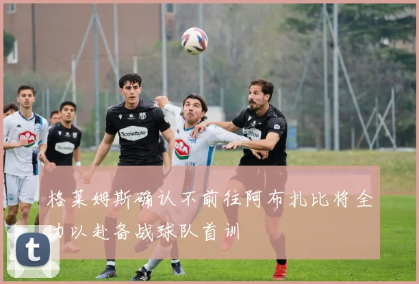格莱姆斯确认不前往阿布扎比将全力以赴备战球队首训