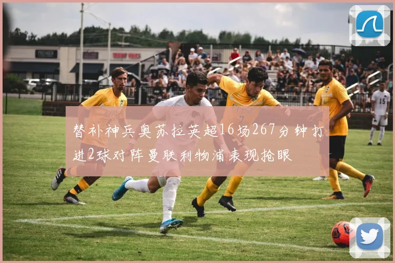 替补神兵奥苏拉英超16场267分钟打进2球对阵曼联利物浦表现抢眼