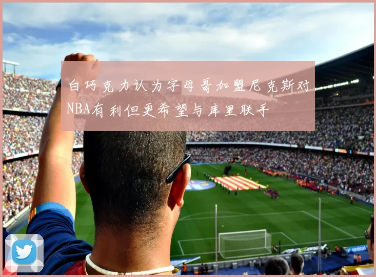 白巧克力认为字母哥加盟尼克斯对NBA有利但更希望与库里联手