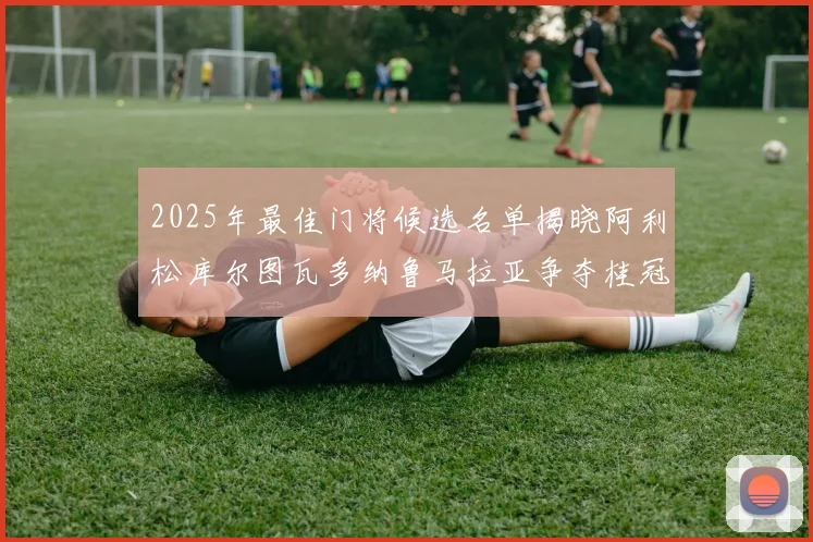 2025年最佳门将候选名单揭晓阿利松库尔图瓦多纳鲁马拉亚争夺桂冠