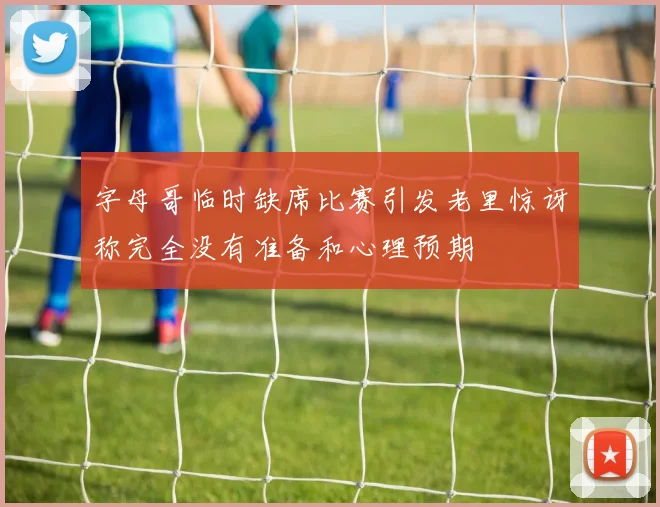 字母哥临时缺席比赛引发老里惊讶称完全没有准备和心理预期