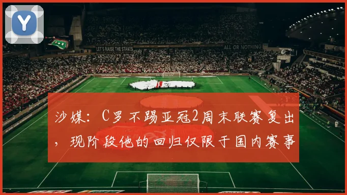 沙媒：C罗不踢亚冠2周末联赛复出，现阶段他的回归仅限于国内赛事